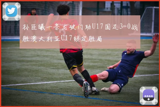 孙臣曦一条龙破门助U17国足3-0战胜澳大利亚U17锁定胜局