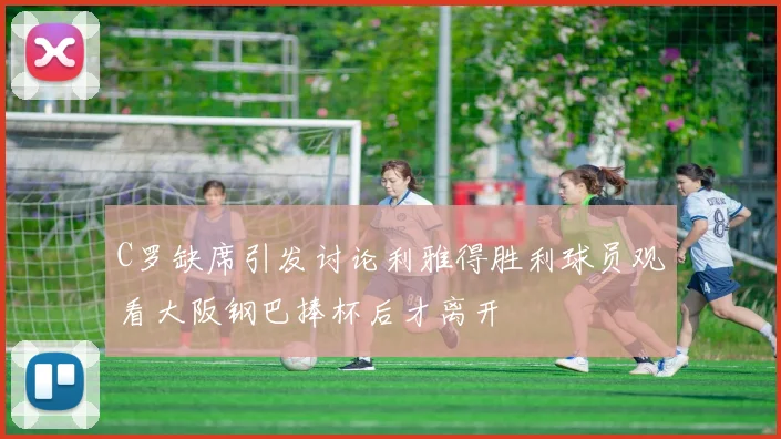 C罗缺席引发讨论利雅得胜利球员观看大阪钢巴捧杯后才离开