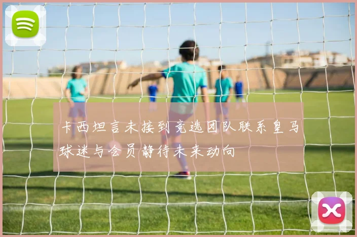 卡西坦言未接到竞选团队联系皇马球迷与会员静待未来动向