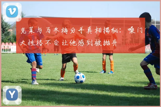 克莱与马冬梅分手真相揭秘：嗓门大性格不合让他感到被抛弃