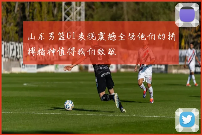 山东男篮G1表现震撼全场他们的拼搏精神值得我们致敬