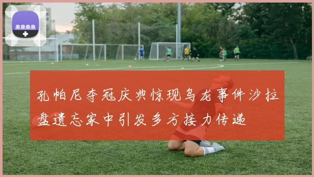 孔帕尼夺冠庆典惊现乌龙事件沙拉盘遗忘家中引发多方接力传递