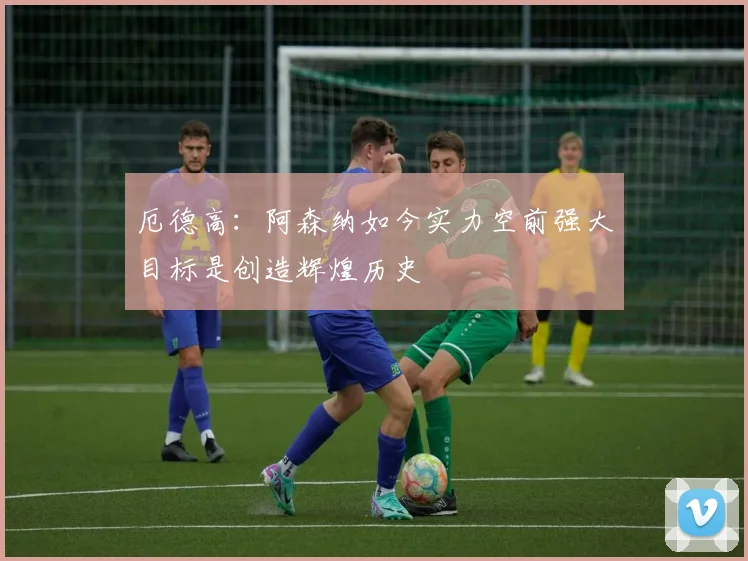 厄德高：阿森纳如今实力空前强大目标是创造辉煌历史