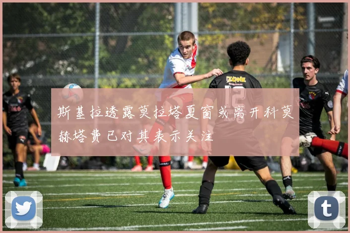 斯基拉透露莫拉塔夏窗或离开科莫赫塔费已对其表示关注