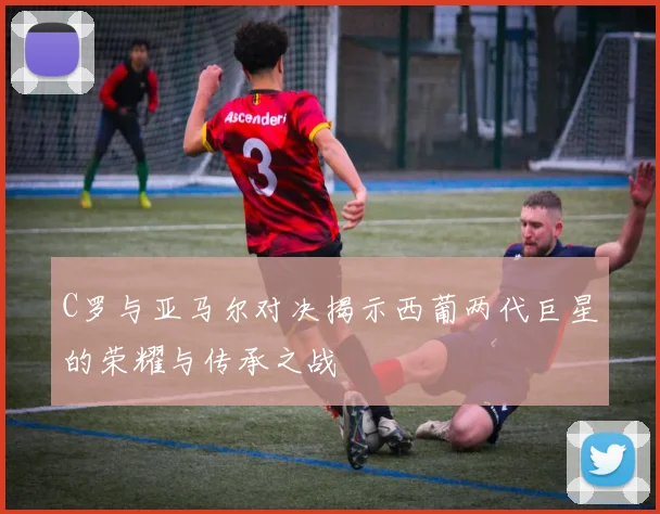 C罗与亚马尔对决揭示西葡两代巨星的荣耀与传承之战