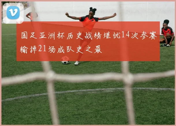 国足亚洲杯历史战绩堪忧14次参赛输掉21场成队史之最